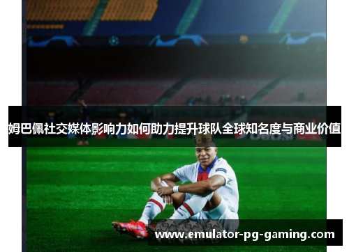 姆巴佩社交媒体影响力如何助力提升球队全球知名度与商业价值