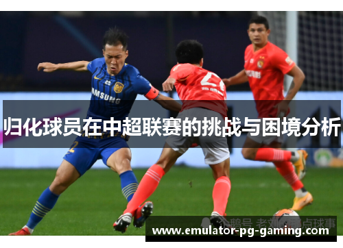 归化球员在中超联赛的挑战与困境分析 归化球员在中超联赛的挑战与困境分析