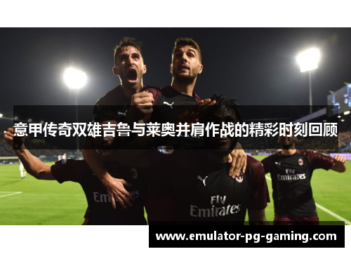 意甲传奇双雄吉鲁与莱奥并肩作战的精彩时刻回顾 意甲传奇双雄吉鲁与莱奥并肩作战的精彩时刻回顾