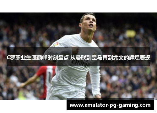 C罗职业生涯巅峰时刻盘点 从曼联到皇马再到尤文的辉煌表现 C罗职业生涯巅峰时刻盘点 从曼联到皇马再到尤文的辉煌表现
