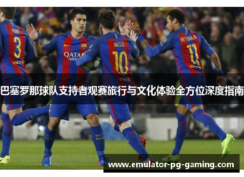 巴塞罗那球队支持者观赛旅行与文化体验全方位深度指南