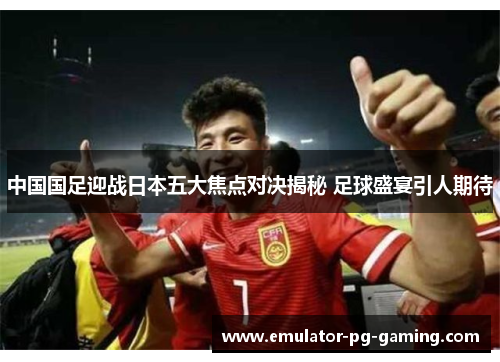 中国国足迎战日本五大焦点对决揭秘 足球盛宴引人期待