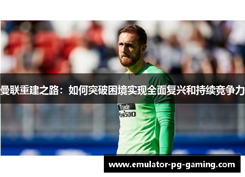 曼联重建之路:如何突破困境实现全面复兴和持续竞争力 曼联重建之路:如何突破困境实现全面复兴和持续竞争力