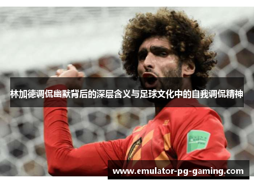 林加德调侃幽默背后的深层含义与足球文化中的自我调侃精神