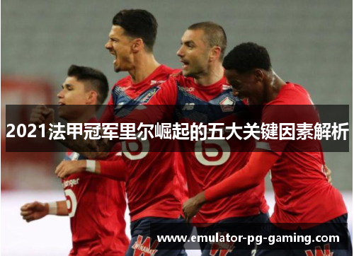2021法甲冠军里尔崛起的五大关键因素解析 2021法甲冠军里尔崛起的五大关键因素解析