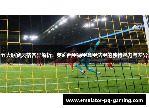 五大联赛风格各异解析:英超西甲德甲意甲法甲的独特魅力与差异 五大联赛风格各异解析:英超西甲德甲意甲法甲的独特魅力与差异