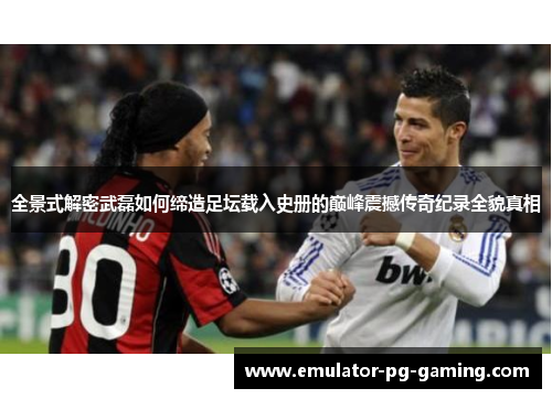 全景式解密武磊如何缔造足坛载入史册的巅峰震撼传奇纪录全貌真相 全景式解密武磊如何缔造足坛载入史册的巅峰震撼传奇纪录全貌真相