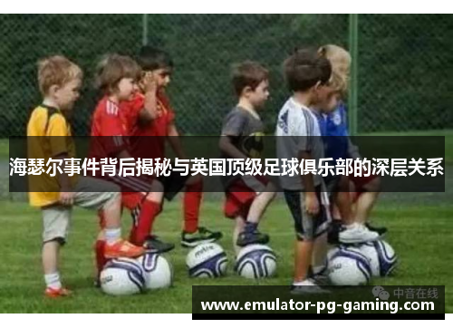海瑟尔事件背后揭秘与英国顶级足球俱乐部的深层关系 海瑟尔事件背后揭秘与英国顶级足球俱乐部的深层关系