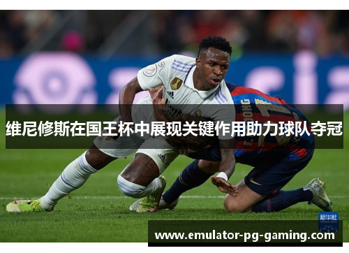 维尼修斯在国王杯中展现关键作用助力球队夺冠
