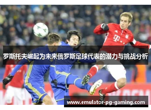 罗斯托夫崛起为未来俄罗斯足球代表的潜力与挑战分析