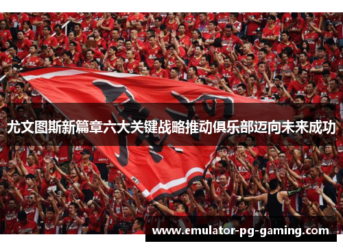 尤文图斯新篇章六大关键战略推动俱乐部迈向未来成功