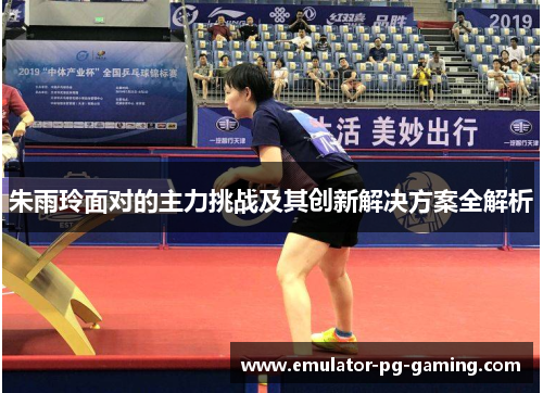 朱雨玲面对的主力挑战及其创新解决方案全解析