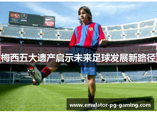 梅西五大遗产启示未来足球发展新路径 梅西五大遗产启示未来足球发展新路径