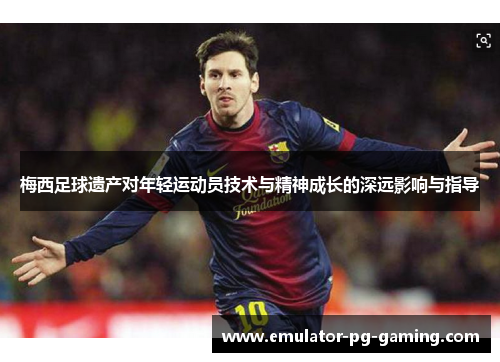 梅西足球遗产对年轻运动员技术与精神成长的深远影响与指导