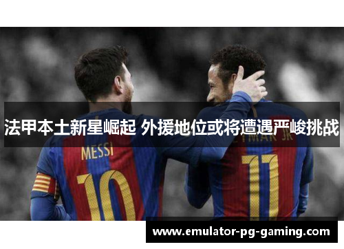 法甲本土新星崛起 外援地位或将遭遇严峻挑战 法甲本土新星崛起 外援地位或将遭遇严峻挑战