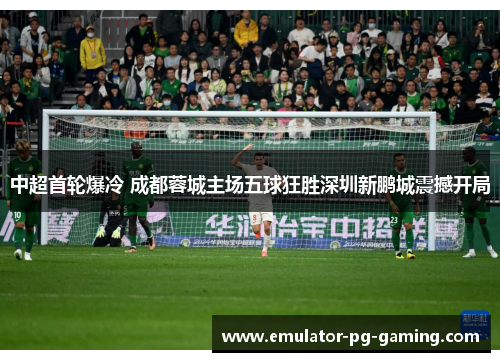 中超首轮爆冷 成都蓉城主场五球狂胜深圳新鹏城震撼开局 中超首轮爆冷 成都蓉城主场五球狂胜深圳新鹏城震撼开局