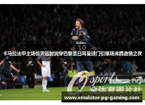 卡马拉法甲主场惊天远射洞穿巴黎圣日耳曼球门引爆场沸腾激情之夜 卡马拉法甲主场惊天远射洞穿巴黎圣日耳曼球门引爆场沸腾激情之夜