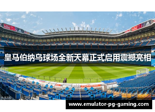 皇马伯纳乌球场全新天幕正式启用震撼亮相