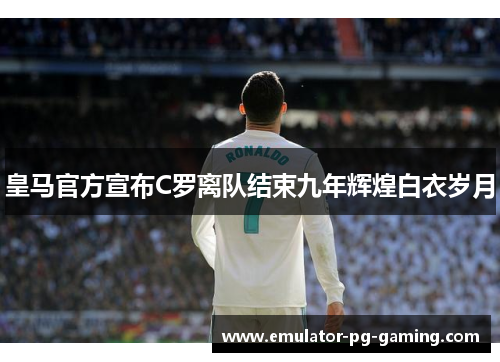 皇马官方宣布C罗离队结束九年辉煌白衣岁月