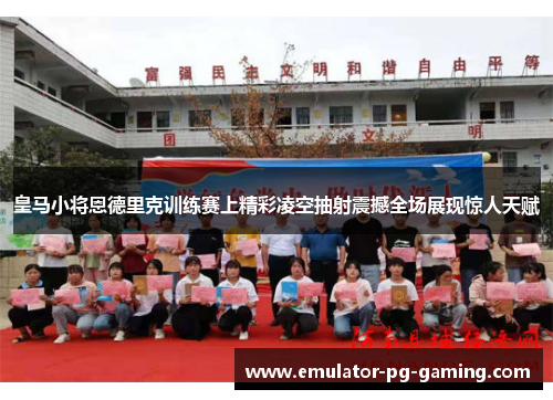 皇马小将恩德里克训练赛上精彩凌空抽射震撼全场展现惊人天赋