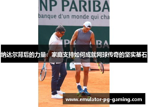 纳达尔背后的力量：家庭支持如何成就网球传奇的坚实基石