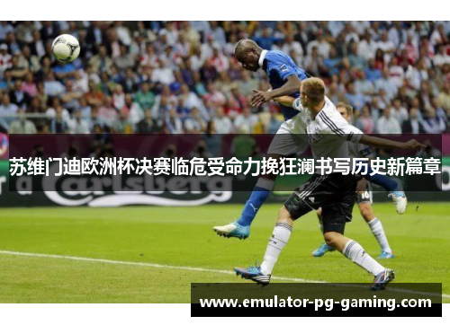 苏维门迪欧洲杯决赛临危受命力挽狂澜书写历史新篇章