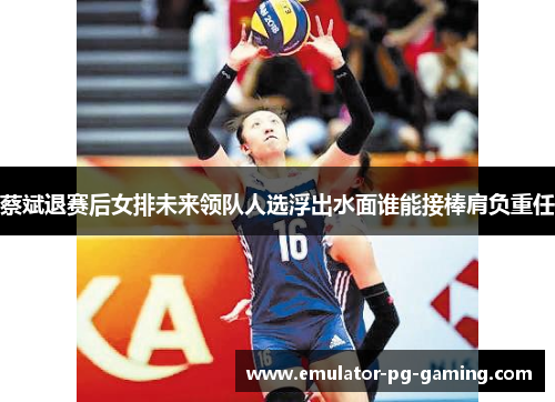蔡斌退赛后女排未来领队人选浮出水面谁能接棒肩负重任