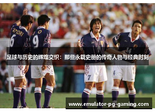 足球与历史的辉煌交织：那些永载史册的传奇人物与经典时刻