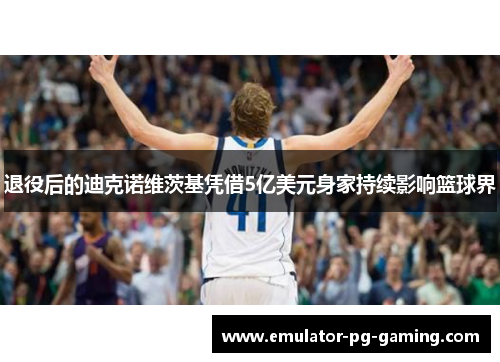 退役后的迪克诺维茨基凭借5亿美元身家持续影响篮球界