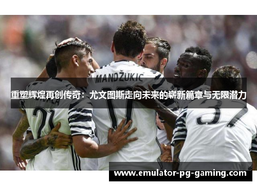 重塑辉煌再创传奇：尤文图斯走向未来的崭新篇章与无限潜力