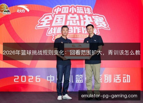2026年篮球挑战规则变化：回看范围扩大，青训该怎么教